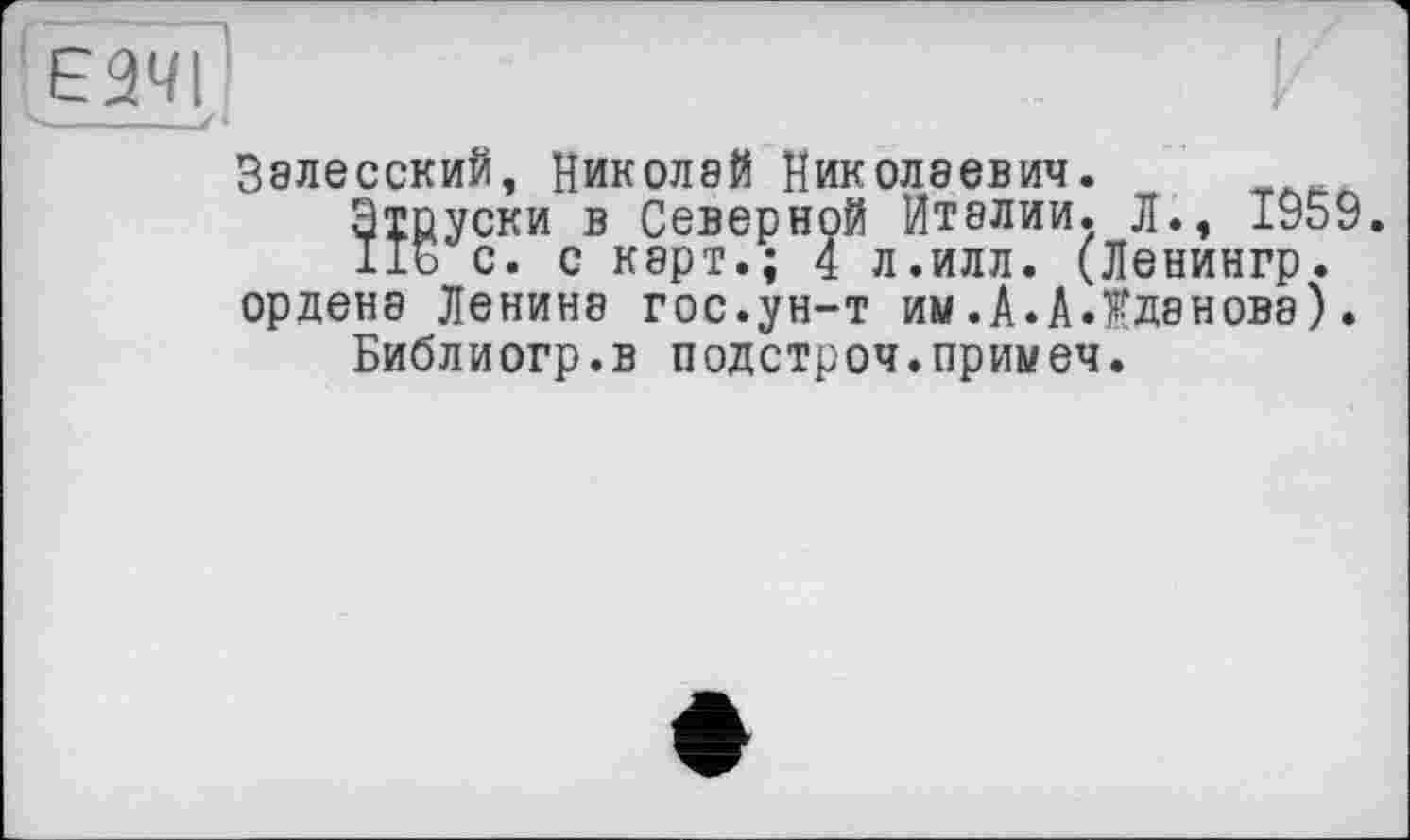 ﻿Залесский, Николай Николаевич.
Этруски в Северной Италии. Л., 1959 lib с. с карт.; 4 л.илл. (Ленингр. ордена Ленине гос.ун-т им.А.А.Жданова).
Библиогр.в подстроч.примеч.